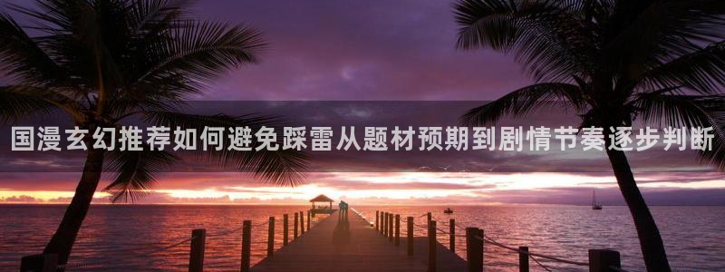 漫画岛网站入口：国漫玄幻推荐如何避免踩雷从题材预期到剧情节奏逐步判断